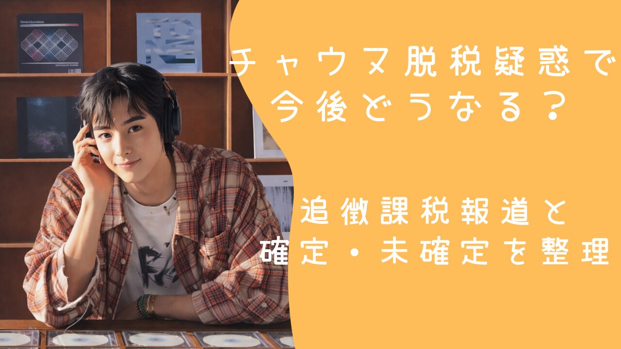 チャウヌ脱税疑惑で今後どうなる？追徴課税報道と確定・未確定を整理