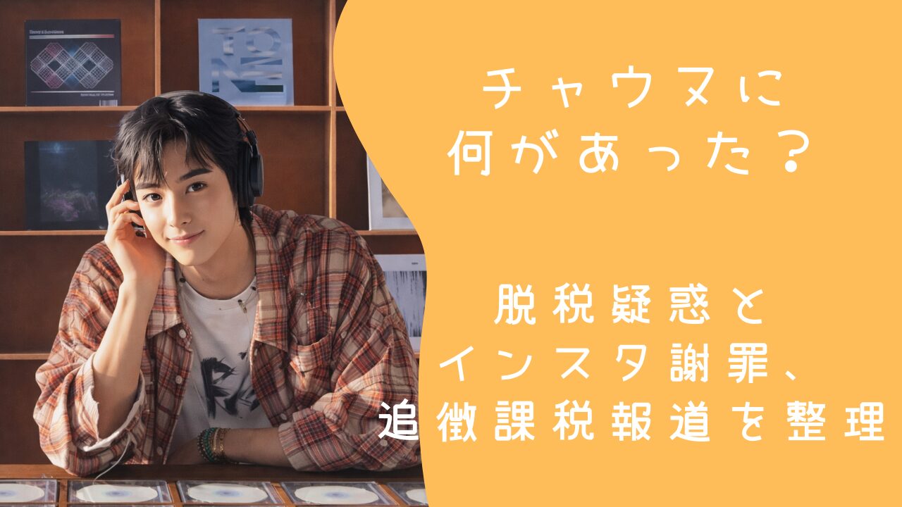 チャウヌに何があった？脱税疑惑とインスタ謝罪、追徴課税報道を整理