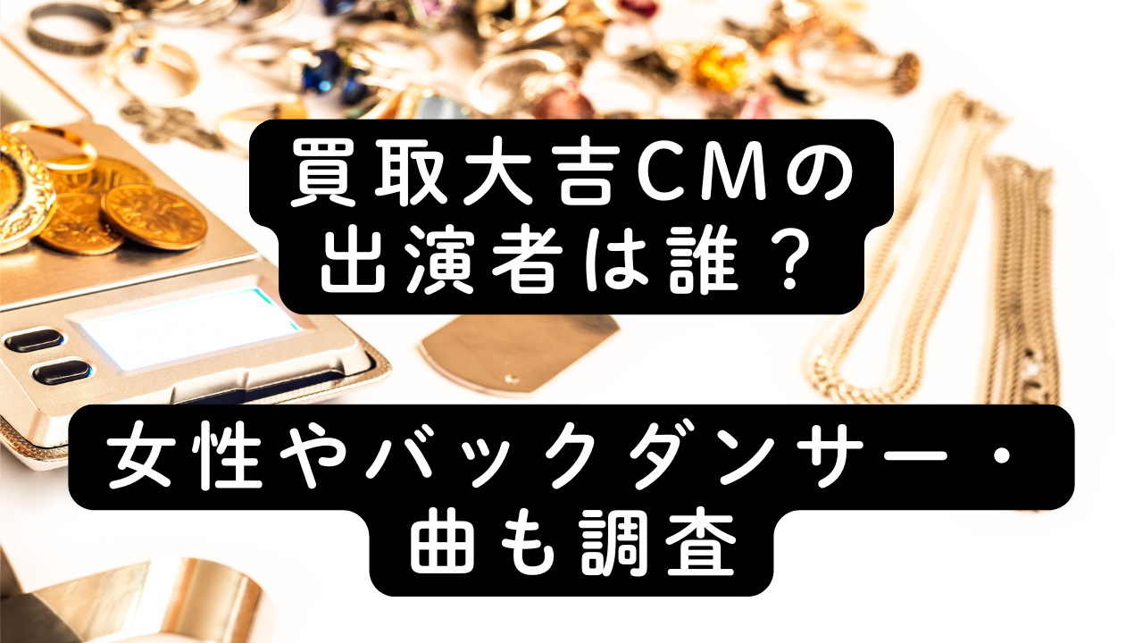 買取大吉CMの出演者は誰？女性やバックダンサー・曲も調査